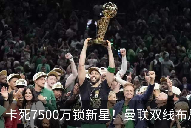 卡死7500万锁新星！曼联双线布局，球场改建暗藏致命变数